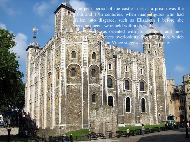 The peak period of the castle's use as a prison was the 16th and 17th centuries, when many figures who had fallen into disgrace, such as Elizabeth I before she became queen, were held within its walls. The Tower was oriented with its strongest and most impressive defences overlooking Saxon London, which archaeologist Alan Vince suggests was deliberate. 