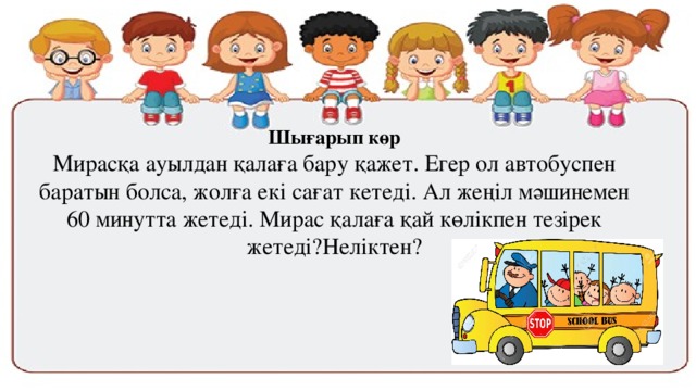 Шығарып көр Мирасқа ауылдан қалаға бару қажет. Егер ол автобуспен баратын болса, жолға екі сағат кетеді. Ал жеңіл мәшинемен 60 минутта жетеді. Мирас қалаға қай көлікпен тезірек жетеді?Неліктен? 