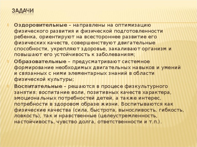 Оздоровительные – направлены на оптимизацию физического развития и физической подготовленности ребенка, ориентируют на всестороннее развитие его физических качеств, совершенствуют двигательные способности, укрепляют здоровье, закаливают организм и повышают его устойчивость к заболеваниям; Образовательные – предусматривают системное формирование необходимых двигательных навыков и умений и связанных с ними элементарных знаний в области физической культуры; Воспитательные – решаются в процесе физкультурного занятия: воспитание воли, позитивных качеств характера, эмоциональных потребностей детей, а также интерес, потребности в здоровом образе жизни. Воспитываются как физические качества (сила, быстрота, выносливость, гибкость, ловкость), так и нравственные (целеустремленность, настойчивость, чувство долга, ответственности и т.п.). 