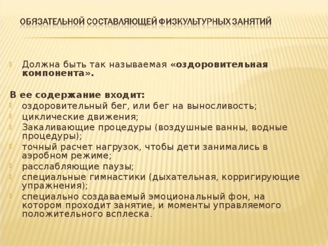 Должна быть так называемая «оздоровительная компонента».  В ее содержание входит: оздоровительный бег, или бег на выносливость; циклические движения; Закаливающие процедуры (воздушные ванны, водные процедуры); точный расчет нагрузок, чтобы дети занимались в аэробном режиме; расслабляющие паузы; специальные гимнастики (дыхательная, корригирующие упражнения); специально создаваемый эмоциональный фон, на котором проходит занятие, и моменты управляемого положительного всплеска.  