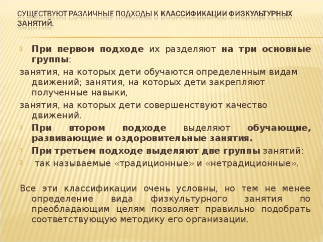 При первом подходе их разделяют на три основные группы : занятия, на которых дети обучаются определенным видам движений; занятия, на которых дети закрепляют полученные навыки, занятия, на которых дети совершенствуют качество движений. При втором подходе выделяют обучающие, развивающие и оздоровительные занятия. При третьем подходе выделяют две группы занятий:  так называемые «традиционные» и «нетрадиционные».  Все эти классификации очень условны, но тем не менее определение вида физкультурного занятия по преобладающим целям позволяет правильно подобрать соответствующую методику его организации. 