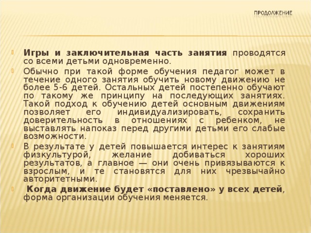  Игры и заключительная часть занятия проводятся со всеми детьми одновременно. Обычно при такой форме обучения педагог может в течение одного занятия обучить новому движению не более 5-6 детей. Остальных детей постепенно обучают по такому же принципу на последующих занятиях. Такой подход к обучению детей основным движениям позволяет его индивидуализировать, сохранить доверительность в отношениях с ребенком, не выставлять напоказ перед другими детьми его слабые возможности. В результате у детей повышается интерес к занятиям физкультурой, желание добиваться хороших результатов, а главное — они очень привязываются к взрослым, и те становятся для них чрезвычайно авторитетными.  Когда движение будет «поставлено» у всех детей , форма организации обучения меняется. 