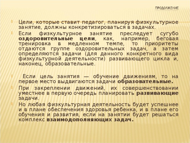 Цели, которые ставит педагог, планируя физкультурное занятие, должны конкретизироваться в задачах. Если физкультурное занятие преследует сугубо оздоровительные цели , как, например, беговая тренировка в медленном темпе, то приоритеты отдаются группе оздоровительных задач, а затем определяются задачи (для данного конкретного вида физкультурной деятельнос­ти) развивающего цикла и, наконец, образовательные.   Если цель занятия — обучение движениям, то на первое место выдвигаются задачи образовательные.  При закреплении движений, их совершенствовании уместнее в первую очередь планировать развивающие задачи. Но любая физкультурная деятельность будет успешнее и в плане обеспечения здоровья ребенка, и в плане его обучения и развития, если на занятии будет решаться комплекс взаимодополняющих задач.  
