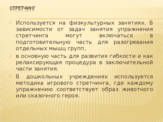 Используется на физкультурных занятиях. В зависимости от задач занятия упражнения стретчинга могут включаться в подготовительную часть для разогревания отдельных мышц групп, в основную часть для развития гибкости и как релаксирующая процедура в заключительной части занятия. В дошкольных учреждениях используется методика игрового стретчинга, где каждому упражнению соответствует образ животного или сказочного героя. 