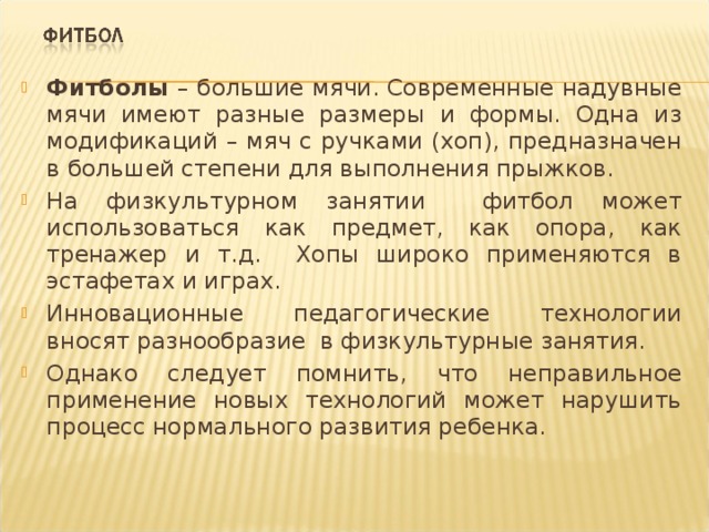 Фитболы – большие мячи. Современные надувные мячи имеют разные размеры и формы. Одна из модификаций – мяч с ручками (хоп), предназначен в большей степени для выполнения прыжков. На физкультурном занятии фитбол может использоваться как предмет, как опора, как тренажер и т.д. Хопы широко применяются в эстафетах и играх. Инновационные педагогические технологии вносят разнообразие в физкультурные занятия. Однако следует помнить, что неправильное применение новых технологий может нарушить процесс нормального развития ребенка. 