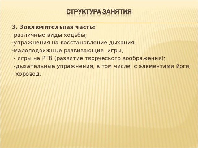 3. Заключительная часть: -различные виды ходьбы; -упражнения на восстановление дыхания; -малоподвижные развивающие игры;  - игры на РТВ (развитие творческого воображения);  -дыхательные упражнения, в том числе с элементами йоги;  -хоровод. 