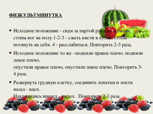    ФИЗКУЛЬТМИНУТКА   Исходное положение - сидя за партой руки на коленях, стопы ног на полу.1-2-3 - сжать кисти в кулак, стопы потянуть на себя. 4 - расслабиться. Повторить 2-3 раза. Исходное положение то же –подняли правое плечо, подняли левое плечо,  опустили правое плечо, опустили левое плечо. Повторить 3-4 раза. Развернуть грудную клетку, соединить лопатки и локти назад - вдох.  Наклонились вперед - выдох.  Повторить 2-3 раза. 