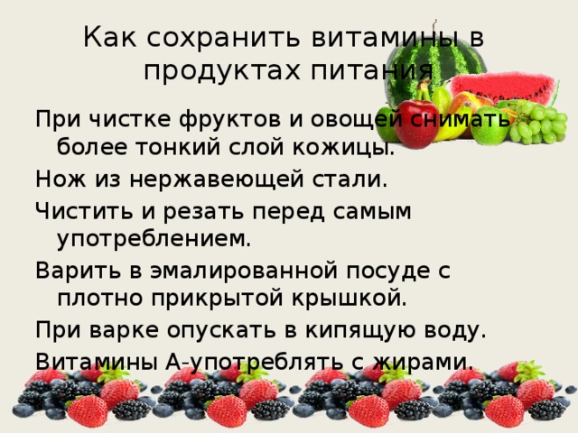 Как сохранить витамины в продуктах питания При чистке фруктов и овощей снимать более тонкий слой кожицы. Нож из нержавеющей стали. Чистить и резать перед самым употреблением. Варить в эмалированной посуде с плотно прикрытой крышкой. При варке опускать в кипящую воду. Витамины А-употреблять с жирами. 