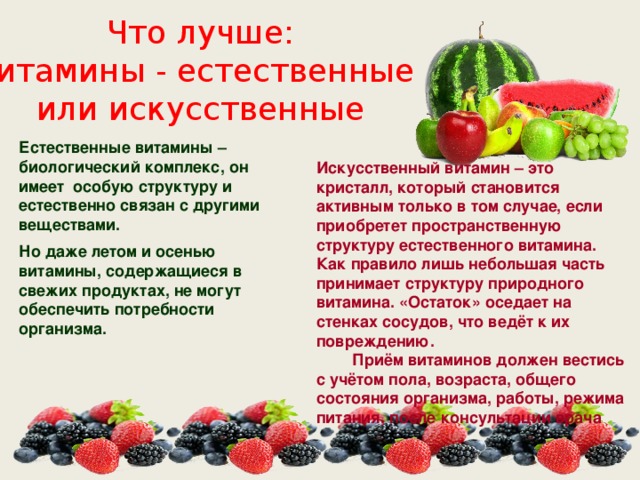 Что лучше: витамины - естественные или искусственные Естественные витамины – биологический комплекс, он имеет особую структуру и естественно связан с другими веществами. Но даже летом и осенью витамины, содержащиеся в свежих продуктах, не могут обеспечить потребности организма. Искусственный витамин – это кристалл, который становится активным только в том случае, если приобретет пространственную структуру естественного витамина. Как правило лишь небольшая часть принимает структуру природного витамина. «Остаток» оседает на стенках сосудов, что ведёт к их повреждению. Приём витаминов должен вестись с учётом пола, возраста, общего состояния организма, работы, режима питания, после консультации врача 