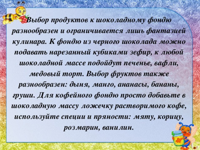 Выбор продуктов к шоколадному фондю разнообразен и ограничивается лишь фантазией кулинара. К фондю из черного шоколада можно подавать нарезанный кубиками зефир, к любой шоколадной массе подойдут печенье, вафли, медовый торт. Выбор фруктов также разнообразен: дыня, манго, ананасы, бананы, груши. Для кофейного фондю просто добавьте в шоколадную массу ложечку растворимого кофе, используйте специи и пряности: мяту, корицу, розмарин, ванилин. 
