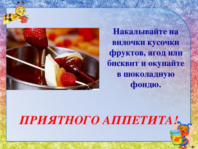 Накалывайте на вилочки кусочки фруктов, ягод или бисквит и окунайте в шоколадную фондю. ПРИЯТНОГО АППЕТИТА! 