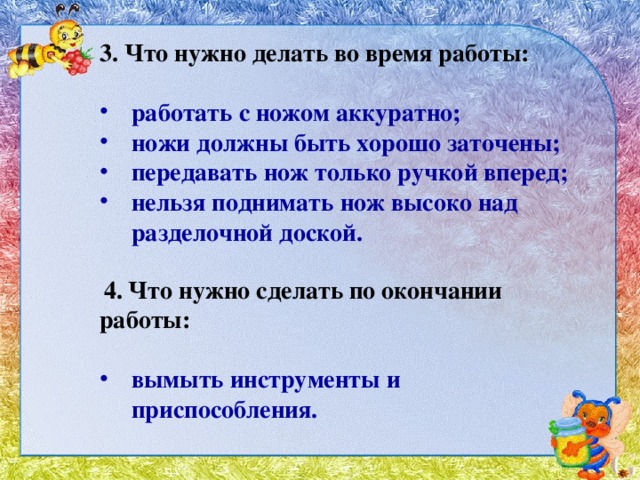 3. Что нужно делать во время работы:   работать с ножом аккуратно; ножи должны быть хорошо заточены; передавать нож только ручкой вперед; нельзя поднимать нож высоко над разделочной доской.  4. Что нужно сделать по окончании работы:   вымыть инструменты и приспособления. 