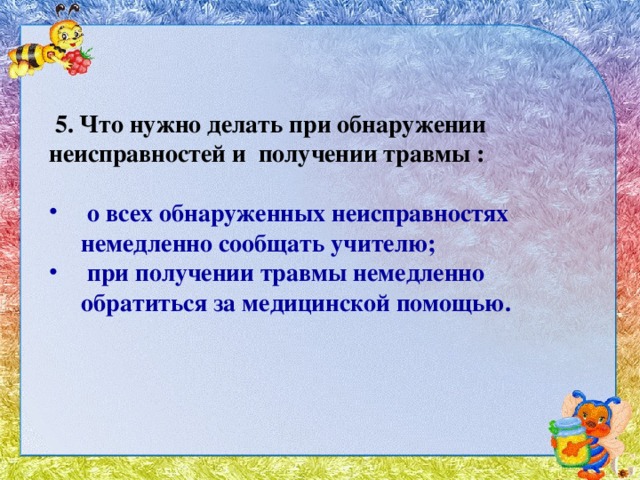 5. Что нужно делать при обнаружении неисправностей и получении травмы :  о всех обнаруженных неисправностях немедленно сообщать учителю;   при получении травмы немедленно обратиться за медицинской помощью.   