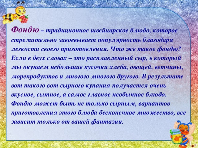 Фондю – традиционное швейцарское блюдо, которое стремительно завоевывает популярность благодаря легкости своего приготовления. Что же такое фондю? Если в двух словах – это расплавленный сыр, в который мы окунаем небольшие кусочки хлеба, овощей, ветчины, морепродуктов и многого многого другого. В результате вот такого вот сырного купания получается очень вкусное, сытное, а самое главное необычное блюдо. Фондю может быть не только сырным, вариантов приготовления этого блюда бесконечное множество, все зависит только от вашей фантазии. 