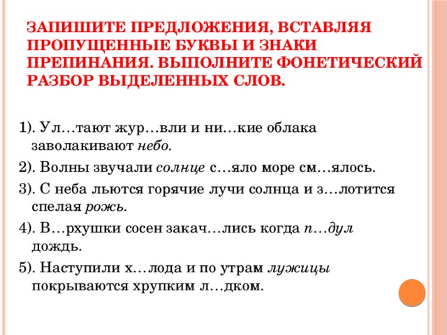 Запишите предложения, вставляя пропущенные буквы и знаки препинания. Выполните фонетический разбор выделенных слов. 1). Ул…тают жур…вли и ни…кие облака заволакивают небо. 2). Волны звучали солнце с…яло море см…ялось. 3). С неба льются горячие лучи солнца и з…лотится спелая рожь. 4). В…рхушки сосен закач…лись когда п…дул дождь. 5). Наступили х…лода и по утрам лужицы покрываются хрупким л…дком. 