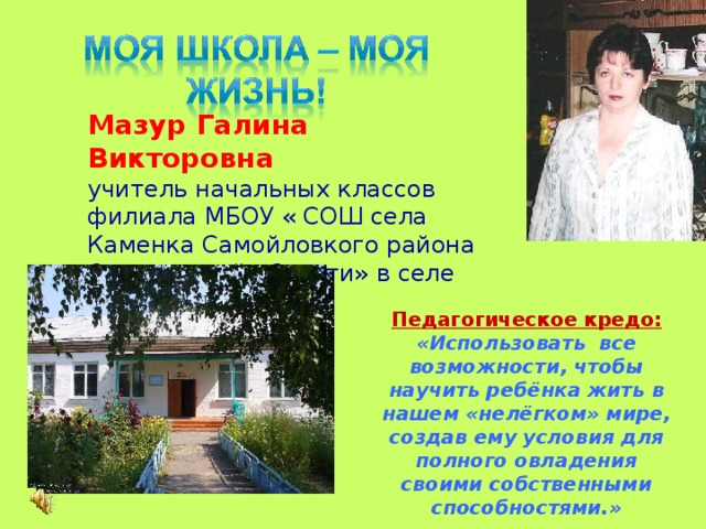 Мазур Галина Викторовна учитель начальных классов филиала МБОУ « СОШ села Каменка Самойловкого района Саратовской области» в селе Еловатка Педагогическое кредо: «Использовать все возможности, чтобы научить ребёнка жить в нашем «нелёгком» мире, создав ему условия для полного овладения своими собственными способностями.» 