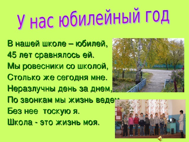 В нашей школе – юбилей, 45 лет сравнялось ей. Мы ровесники со школой, Столько же сегодня мне. Неразлучны день за днем, По звонкам мы жизнь ведем. Без нее тоскую я. Школа - это жизнь моя. 