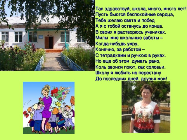 Так здравствуй, школа, много, много лет! Пусть бьются беспокойные сердца, Тебе желаю света и побед А я с тобой останусь до конца. В своих я растворюсь учениках. Милы мне школьные заботы – Когда-нибудь умру, Конечно, за работой – С тетрадками и ручкою в руках. Но еще об этом думать рано, Коль звонки поют, как соловьи. Школу я любить не перестану До последних дней, друзья мои! 