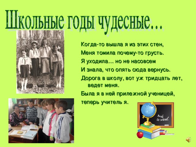 Когда-то вышла я из этих стен, Меня томила почему-то грусть. Я уходила… но не насовсем И знала, что опять сюда вернусь. Дорога в школу, вот уж тридцать лет, ведет меня. Была я в ней прилежной ученицей, теперь учитель я. 