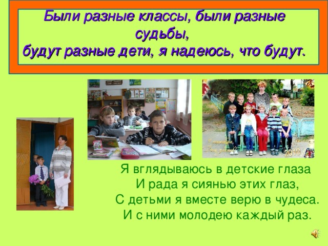 Были разные классы, были разные судьбы,  будут разные дети, я надеюсь, что будут. Я вглядываюсь в детские глаза И рада я сиянью этих глаз, С детьми я вместе верю в чудеса. И с ними молодею каждый раз. 