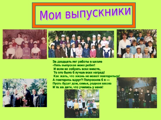 За двадцать лет работы в школе -Пять выпусков моих ребят!  И если их собрать всех вместе,  То это было б лучше всех наград!  Как жаль, что жизнь не может повториться! А повторись вдруг? Попросила б я — Пусть будет дом, семья, родная школа И те же дети, что учились у меня! 