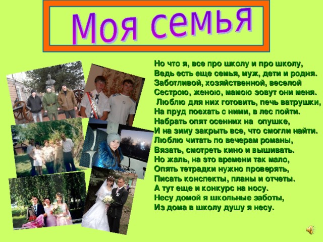 Но что я, все про школу и про школу, Ведь есть еще семья, муж, дети и родня. Заботливой, хозяйственной, веселой Сестрою, женою, мамою зовут они меня.  Люблю для них готовить, печь ватрушки, На пруд поехать с ними, в лес пойти. Набрать опят осенних на опушке, И на зиму закрыть все, что смогли найти. Люблю читать по вечерам романы, Вязать, смотреть кино и вышивать. Но жаль, на это времени так мало, Опять тетрадки нужно проверять, Писать конспекты, планы и отчеты. А тут еще и конкурс на носу. Несу домой я школьные заботы, Из дома в школу душу я несу.  