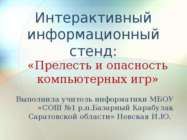 Интерактивный информационный стенд: «Прелесть и опасность компьютерных игр» Выполнила учитель информатики МБОУ «СОШ №1 р.п.Базарный Карабулак Саратовской области» Невская И.Ю.
