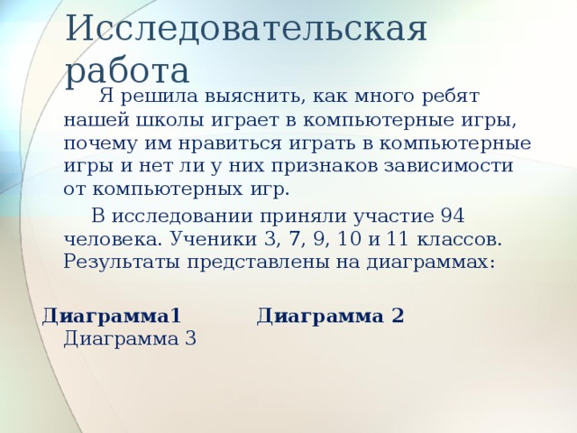 Исследовательская работа  Я решила выяснить, как много ребят нашей школы играет в компьютерные игры, почему им нравиться играть в компьютерные игры и нет ли у них признаков зависимости от компьютерных игр.  В исследовании приняли участие 94 человека. Ученики 3, 7, 9, 10 и 11 классов. Результаты представлены на диаграммах: Диаграмма1  Диаграмма 2 Диаграмма 3 Воспользуйтесь гиперссылкой.