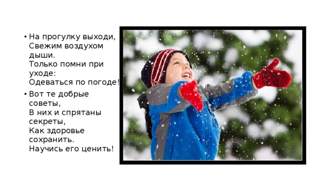 На прогулку выходи,  Свежим воздухом дыши.  Только помни при уходе:  Одеваться по погоде! Вот те добрые советы,  В них и спрятаны секреты,  Как здоровье сохранить.  Научись его ценить! 