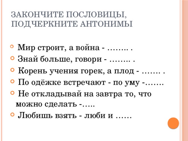 Закончите пословицы, подчеркните антонимы  Мир строит, а война - …….. .  Знай больше, говори - …….. .  Корень учения горек, а плод - ……. .  По одёжке встречают - по уму -…….  Не откладывай на завтра то, что можно сделать -…..  Любишь взять - люби и …… 