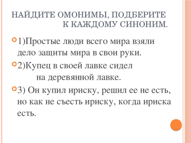 Найдите омонимы, подберите к каждому синоним. 1)Простые люди всего мира взяли дело защиты мира в свои руки. 2)Купец в своей лавке сидел на деревянной лавке. 3) Он купил ириску, решил ее не есть, но как не съесть ириску, когда ириска есть. 