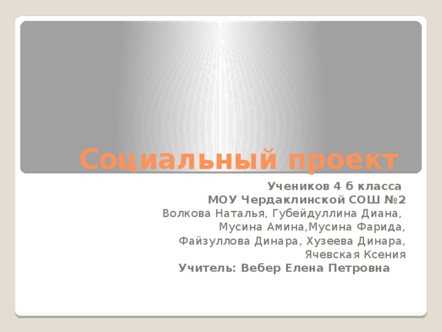 Социальный проект Учеников 4 б класса МОУ Чердаклинской СОШ №2 Волкова Наталья, Губейдуллина Диана, Мусина Амина,Мусина Фарида, Файзуллова Динара, Хузеева Динара, Ячевская Ксения Учитель: Вебер Елена Петровна 