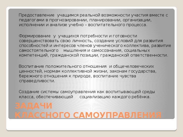  Предоставление учащимся реальной возможности участия вместе с педагогами в прогнозировании, планировании, организации, исполнении и анализе учебно – воспитательного процесса.    Формирование у учащихся потребности и готовности совершенствовать свою личность, создание условий для развития способностей и интересов членов ученического коллектива, развитие самостоятельного мышления и самосознания, социальных компетенций, гражданской позиции, гражданской ответственности.    Воспитание положительного отношения и общечеловеческих ценностей, нормам коллективной жизни, законам государства, бережного отношения к природе, воспитание чувства справедливости.    Создание системы самоуправления как воспитывающей среды класса, обеспечивающей социализацию каждого ребёнка.    ЗАДАЧИ  КЛАССНОГО САМОУПРАВЛЕНИЯ 