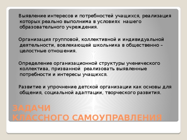  Выявление интересов и потребностей учащихся, реализация которых реально выполнима в условиях нашего образовательного учреждения.    Организация групповой, коллективной и индивидуальной деятельности, вовлекающей школьника в общественно – целостные отношения.    Определение организационной структуры ученического коллектива, призванной реализовать выявленные потребности и интересы учащихся.    Развитие и упрочнение детской организации как основы для общения, социальной адаптации, творческого развития.   ЗАДАЧИ  КЛАССНОГО САМОУПРАВЛЕНИЯ 
