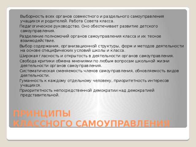  Выборность всех органов совместного и раздельного самоуправления учащихся и родителей. Работа Совета класса.  Педагогическое руководство. Оно обеспечивает развитие детского самоуправления.  Разделение полномочий органов самоуправления класса и их тесное взаимодействие.  Выбор содержания, организационной структуры, форм и методов деятельности на основе специфических условий школы и класса.  Широкая гласность и открытость в деятельности органов самоуправления.  Свобода критики обмена мнениями по любым вопросам школьной жизни деятельности органов самоуправления.  Систематическая сменяемость членов самоуправления, обновляемость видов деятельности.  Гуманность к каждому отдельному человеку, приоритетность интересов учащихся.  Приоритетность непосредственной демократии над демократией представительной. ПРИНЦИПЫ  КЛАССНОГО САМОУПРАВЛЕНИЯ 