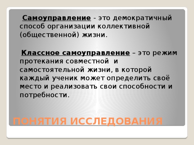   Самоуправление  - это демократичный способ организации коллективной (общественной) жизни.  Классное самоуправление – это режим протекания совместной и самостоятельной жизни, в которой каждый ученик может определить своё место и реализовать свои способности и потребности. ПОНЯТИЯ ИССЛЕДОВАНИЯ 
