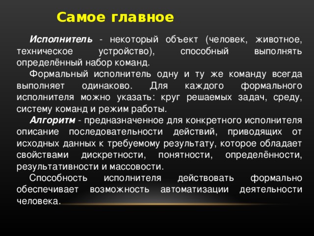 Самое главное Исполнитель - некоторый объект (человек, животное, техническое устройство), способный выполнять определённый набор команд. Формальный исполнитель одну и ту же команду всегда выполняет одинаково. Для каждого формального исполнителя можно указать: круг решаемых задач, среду, систему команд и режим работы. Алгоритм - предназначенное для конкретного исполнителя описание последовательности действий, приводящих от исходных данных к требуемому результату, которое обладает свойствами дискретности, понятности, определённости, результативности и массовости. Способность исполнителя действовать формально обеспечивает возможность автоматизации деятельности человека.  