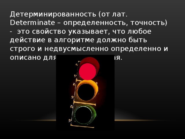 Детерминированность (от лат. Determinate – определенность, точность) - это свойство указывает, что любое действие в алгоритме должно быть строго и недвусмысленно определенно и описано для каждого случая. 