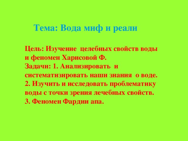 Тема: Вода миф и реали   Цель: Изучение целебных свойств воды и феномен Харисовой Ф. Задачи: 1. Анализировать и систематизировать наши знания о воде. 2. Изучить и исследовать проблематику воды с точки зрения лечебных свойств. 3. Феномен Фардии апа. 