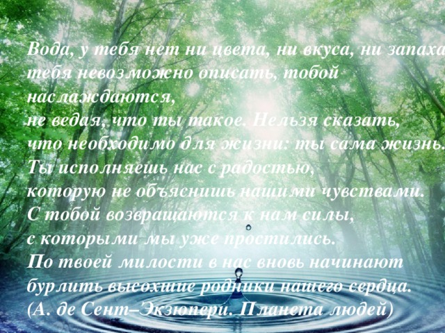 Вода, у тебя нет ни цвета, ни вкуса, ни запаха,  тебя невозможно описать, тобой наслаждаются,  не ведая, что ты такое. Нельзя сказать,   что необходимо для жизни: ты сама жизнь.   Ты исполняешь нас с радостью,  которую не объяснишь нашими чувствами.   С тобой возвращаются к нам силы,   с которыми мы уже простились.   По твоей милости в нас вновь начинают   бурлить высохшие родники нашего сердца.   (А. де Сент–Экзюпери. Планета людей)  