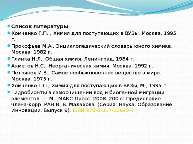 Список литературы Хомченко Г.П. , Химия для поступающих в ВУЗы. Москва, 1995 г. Прокофьев М.А., Энциклопедический словарь юного химика. Москва, 1982 г. Глинка Н.Л., Общая химия. Ленинград, 1984 г. Ахметов Н.С., Неорганическая химия. Москва, 1992 г. Петрянов И.В., Самое необыкновенное вещество в мире. Москва, 1975 г. Хомченко Г.П., Химия для поступающих в ВУЗы, М., 1995 г. Гидробионты в самоочищении вод и биогенной миграции элементов. — М.: МАКС-Пресс. 2008. 200 с. Предисловие члена-корр. РАН В. В. Малахова. (Серия: Наука. Образование. Инновации. Выпуск 9).  ISBN 978-5-317-02625-7 