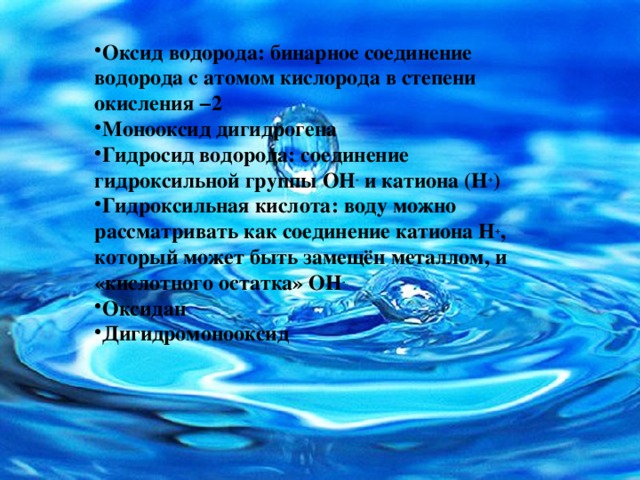 Оксид водорода: бинарное соединение водорода с атомом кислорода в степени окисления −2 Монооксид дигидрогена Гидросид водорода: соединение гидроксильной группы OH -  и катиона (H + ) Гидроксильная кислота: воду можно рассматривать как соединение катиона H + , который может быть замещён металлом, и «кислотного остатка» OH - Оксидан Дигидромонооксид 