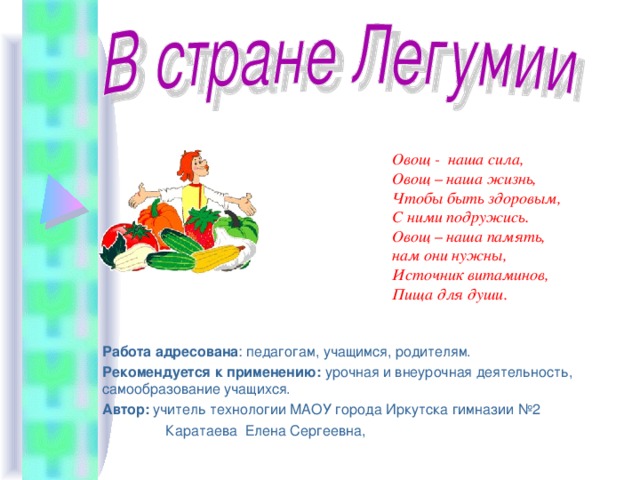 Овощ - наша сила,  Овощ – наша жизнь,  Чтобы быть здоровым,  С ними подружись.  Овощ – наша память,  нам они нужны,  Источник витаминов,  Пища для души. Работа адресована : педагогам, учащимся, родителям. Рекомендуется к применению: урочная и внеурочная деятельность, самообразование учащихся. Автор: учитель технологии МАОУ города Иркутска гимназии №2  Каратаева Елена Сергеевна, 