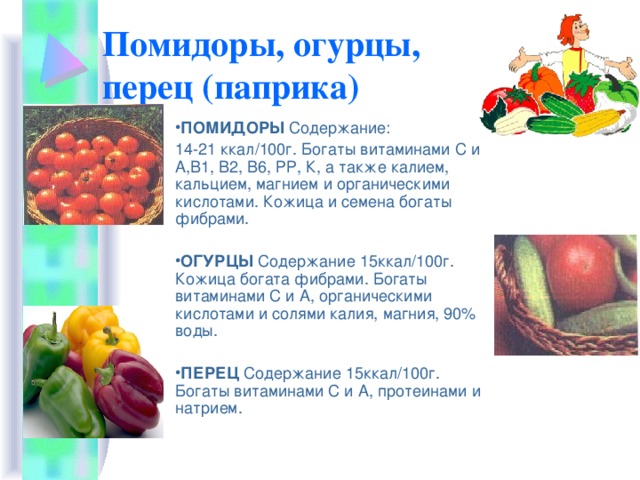 Помидоры, огурцы,  перец (паприка) ПОМИДОРЫ Содержание:  14-21 ккал/100г. Богаты витаминами С и А,В1, В2, В6, РР, К, а также калием, кальцием, магнием и органическими кислотами. Кожица и семена богаты фибрами. ОГУРЦЫ Содержание 15ккал/100г. Кожица богата фибрами. Богаты витаминами С и А, органическими кислотами и солями калия, магния, 90% воды. ПЕРЕЦ Содержание 15ккал/100г. Богаты витаминами С и А, протеинами и натрием.    