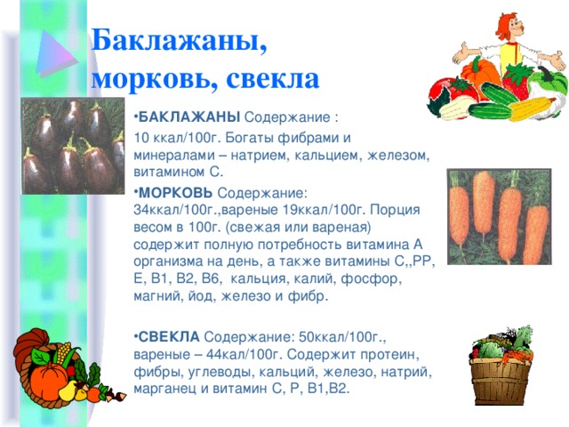 Баклажаны,  морковь, свекла БАКЛАЖАНЫ Содержание : 10 ккал/100г. Богаты фибрами и минералами – натрием, кальцием, железом, витамином С. МОРКОВЬ Содержание: 34ккал/100г.,вареные 19ккал/100г. Порция весом в 100г. (свежая или вареная) содержит полную потребность витамина А организма на день, а также витамины С,,РР, Е, В1, В2, В6, кальция, калий, фосфор, магний, йод, железо и фибр. СВЕКЛА Содержание: 50ккал/100г., вареные – 44кал/100г. Содержит протеин, фибры, углеводы, кальций, железо, натрий, марганец и витамин С, Р, В1,В2. 