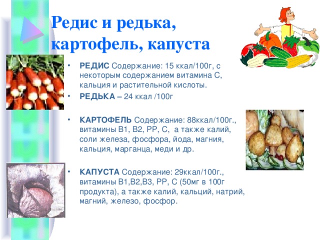 Редис и редька,  картофель, капуста РЕДИС Содержание: 15 ккал/100г, с некоторым содержанием витамина С, кальция и растительной кислоты. РЕДЬКА – 24 ккал /100г КАРТОФЕЛЬ Содержание: 88ккал/100г., витамины В1, В2, РР, С, а также калий, соли железа, фосфора, йода, магния, кальция, марганца, меди и др. КАПУСТА Содержание: 29ккал/100г., витамины В1,В2,В3, РР, С (50мг в 100г продукта), а также калий, кальций, натрий, магний, железо, фосфор. 