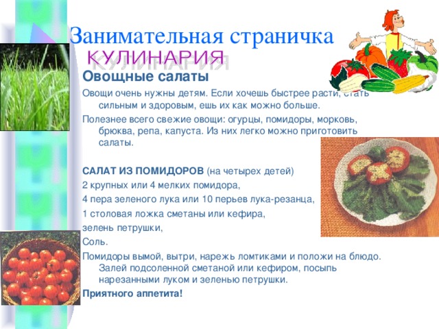 Занимательная страничка Овощные салаты Овощи очень нужны детям. Если хочешь быстрее расти, стать сильным и здоровым, ешь их как можно больше. Полезнее всего свежие овощи: огурцы, помидоры, морковь, брюква, репа, капуста. Из них легко можно приготовить салаты. САЛАТ ИЗ ПОМИДОРОВ (на четырех детей) 2 крупных или 4 мелких помидора, 4 пера зеленого лука или 10 перьев лука-резанца, 1 столовая ложка сметаны или кефира, зелень петрушки, Соль. Помидоры вымой, вытри, нарежь ломтиками и положи на блюдо. Залей подсоленной сметаной или кефиром, посыпь нарезанными луком и зеленью петрушки. Приятного аппетита! 