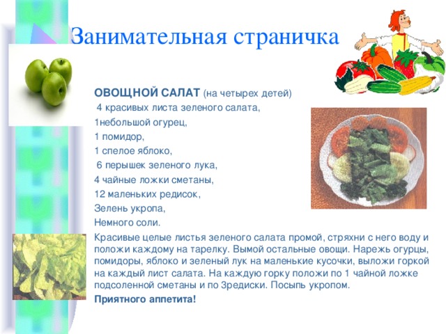 Занимательная страничка ОВОЩНОЙ САЛАТ  (на четырех детей)  4 красивых листа зеленого салата, 1небольшой огурец, 1 помидор, 1 спелое яблоко,  6 перышек зеленого лука, 4 чайные ложки сметаны, 12 маленьких редисок, Зелень укропа, Немного соли. Красивые целые листья зеленого салата промой, стряхни с него воду и положи каждому на тарелку. Вымой остальные овощи. Нарежь огурцы, помидоры, яблоко и зеленый лук на маленькие кусочки, выложи горкой на каждый лист салата. На каждую горку положи по 1 чайной ложке подсоленной сметаны и по 3редиски. Посыпь укропом. Приятного аппетита! 