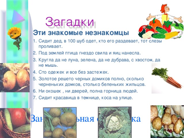         Занимательная страничка   Эти знакомые незнакомцы Сидит дед, в 100 шуб одет, кто его раздевает, тот слезы проливает. Под землей птица гнездо свила и яиц нанесла. Кругла да не луна, зелена, да не дубрава, с хвостом, да не мышь. Сто одежек и все без застежек. Золотое решето черных домиков полно, сколько черненьких домков, столько беленьких жильцов. Ни окошек , ни дверей, полна горница людей. Сидит красавица в темнице, коса на улице.  