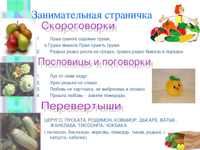 Занимательная страничка Луша сушила садовые груши,  а Груша мешала Луше сушить груши. Редька редко росла на грядке, грядка редко бывала в порядке. Лук от семи недуг. Хрен редьки не слаще. Любовь не картошка, не выбросишь в окошко. Прошла любовь - завяли помидоры.   ЦЕРУГО, ПУСКАТА, РОДИМОН, КОВЬМОР, ДЬКАРЕ, ВАТЫК, ЖАНКЛАБА, ТИССОНПА, ЧОКБАКА  ( патиссон, баклажан, морковь, помидор, тыкав, редька, огурец, капуста, кабачок) 
